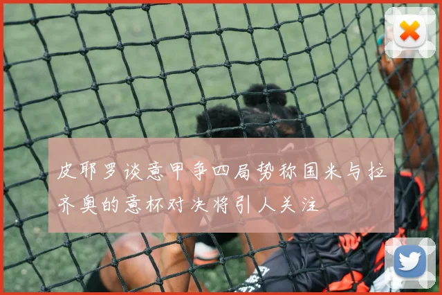 皮耶罗谈意甲争四局势称国米与拉齐奥的意杯对决将引人关注