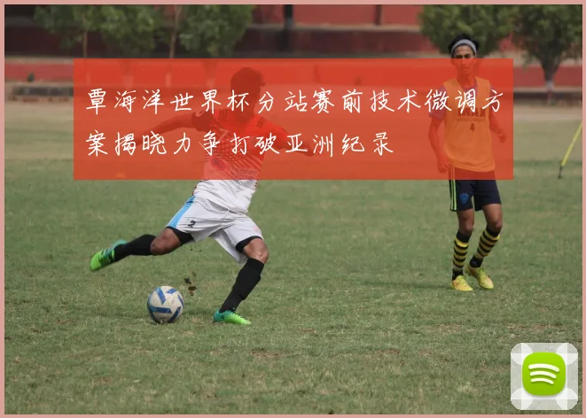 覃海洋世界杯分站赛前技术微调方案揭晓力争打破亚洲纪录