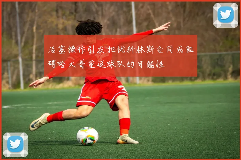 活塞操作引发担忧科林斯合同或阻碍哈大哥重返球队的可能性