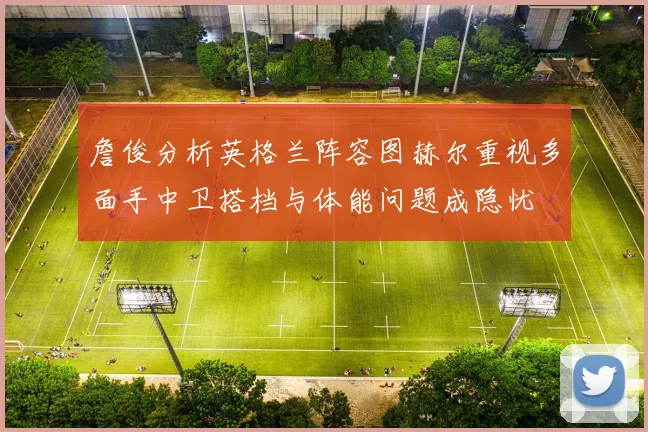 詹俊分析英格兰阵容图赫尔重视多面手中卫搭档与体能问题成隐忧