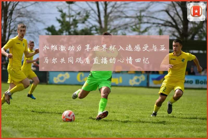 加维激动分享世界杯入选感受与亚马尔共同观看直播的心情回忆