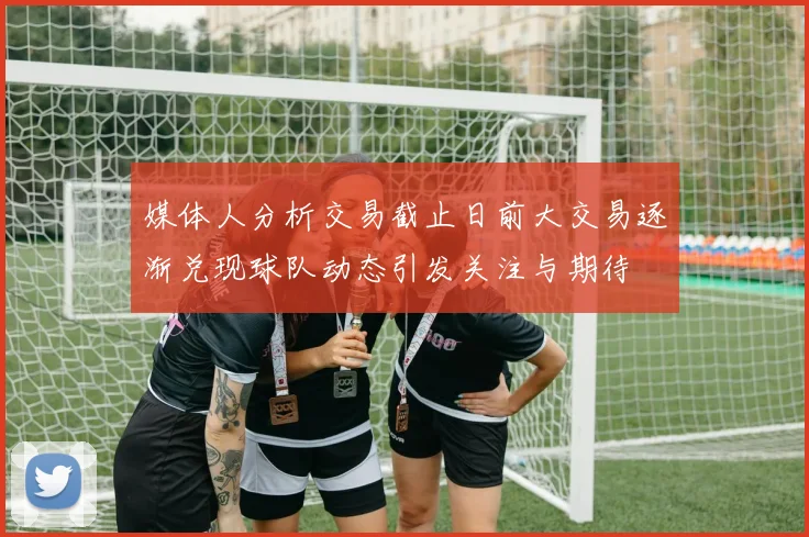 媒体人分析交易截止日前大交易逐渐兑现球队动态引发关注与期待