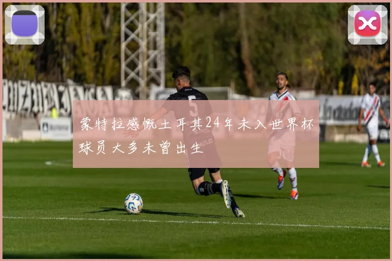 蒙特拉感慨土耳其24年未入世界杯球员大多未曾出生