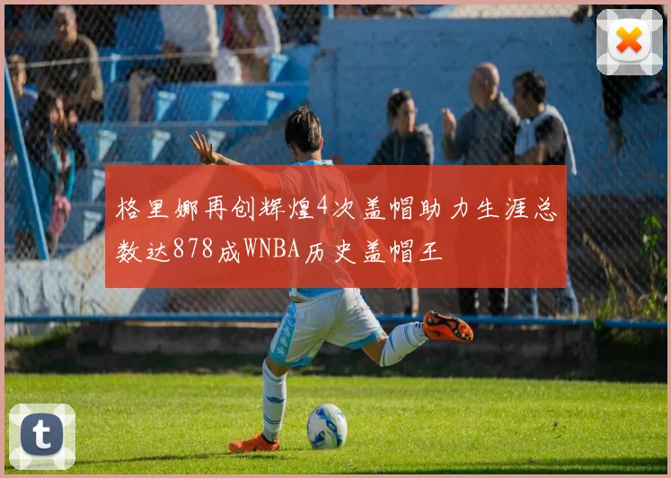 格里娜再创辉煌4次盖帽助力生涯总数达878成WNBA历史盖帽王