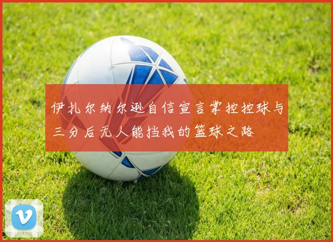 伊扎尔纳尔逊自信宣言掌控控球与三分后无人能挡我的篮球之路