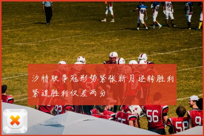 沙特联争冠形势紧张新月逆转胜利紧追胜利仅差两分