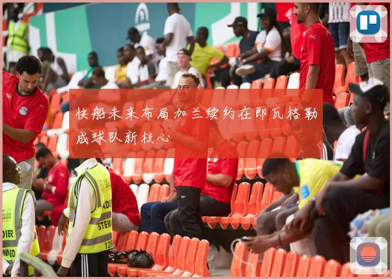 快船未来布局加兰续约在即瓦格勒成球队新核心
