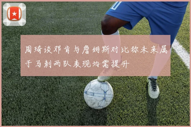 周琦谈邓肯与詹姆斯对比称未来属于马刺两队表现均需提升
