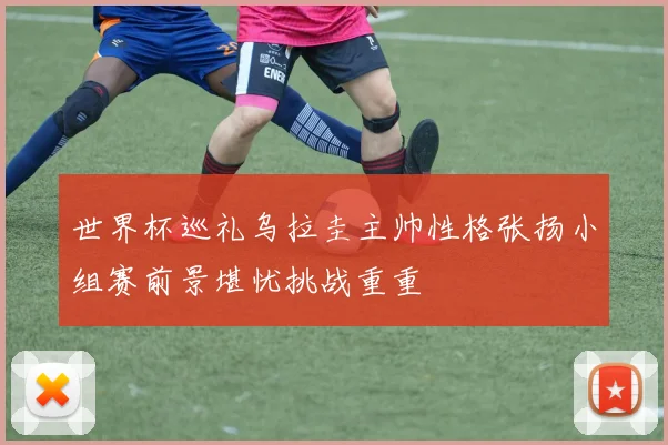 世界杯巡礼乌拉圭主帅性格张扬小组赛前景堪忧挑战重重