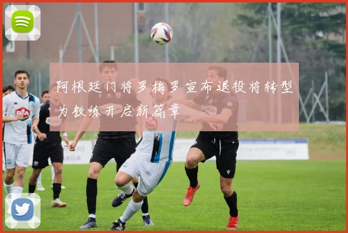 阿根廷门将罗梅罗宣布退役将转型为教练开启新篇章