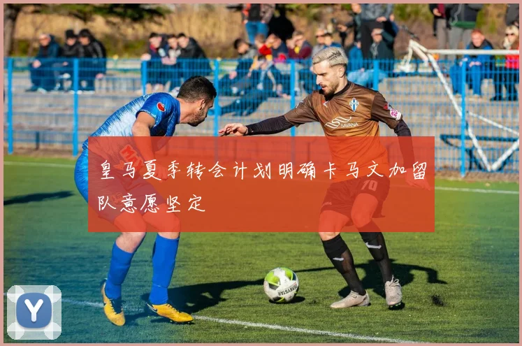 皇马夏季转会计划明确卡马文加留队意愿坚定