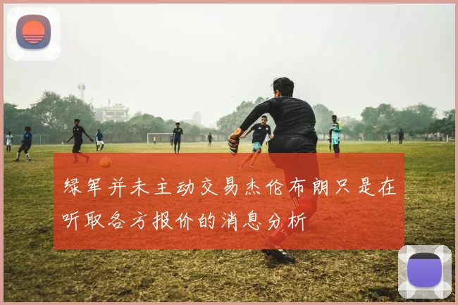 绿军并未主动交易杰伦布朗只是在听取各方报价的消息分析