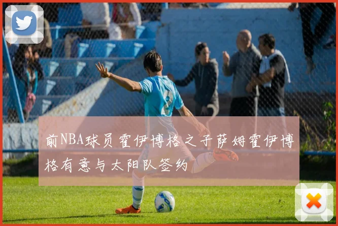 前NBA球员霍伊博格之子萨姆霍伊博格有意与太阳队签约