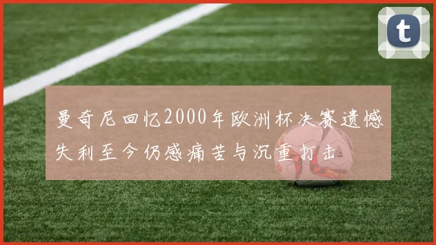 曼奇尼回忆2000年欧洲杯决赛遗憾失利至今仍感痛苦与沉重打击