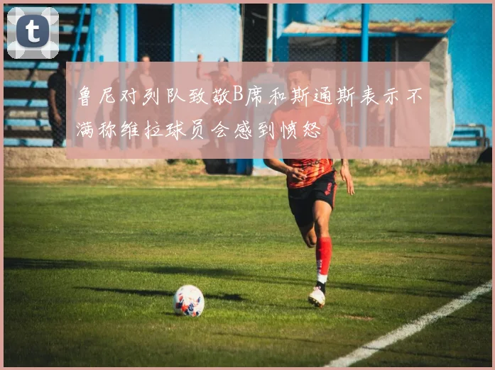 鲁尼对列队致敬B席和斯通斯表示不满称维拉球员会感到愤怒