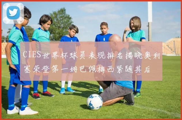 CIES世界杯球员表现排名揭晓奥利塞荣登第一姆巴佩梅西紧随其后