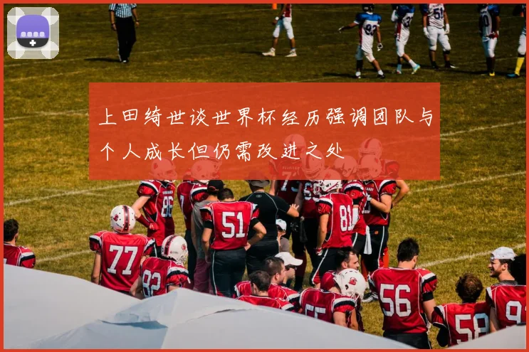 上田绮世谈世界杯经历强调团队与个人成长但仍需改进之处