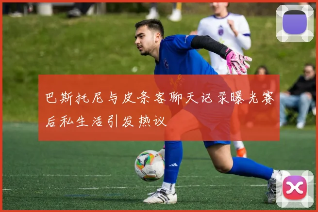 巴斯托尼与皮条客聊天记录曝光赛后私生活引发热议