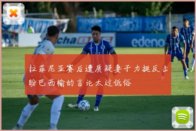 拉菲尼亚赛后遭质疑妻子力挺反击盼巴西输的言论太过低俗
