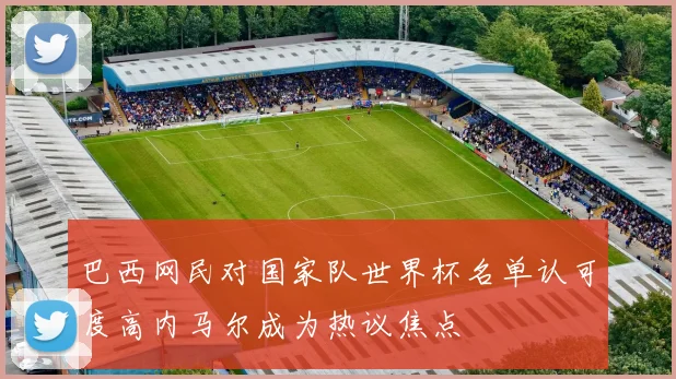 巴西网民对国家队世界杯名单认可度高内马尔成为热议焦点