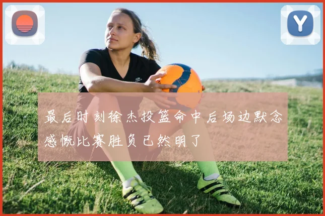 最后时刻徐杰投篮命中后场边默念感慨比赛胜负已然明了