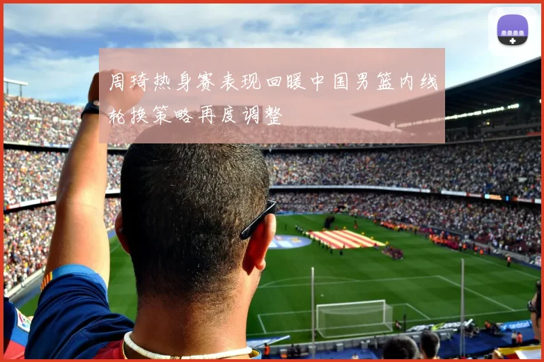 周琦热身赛表现回暖中国男篮内线轮换策略再度调整