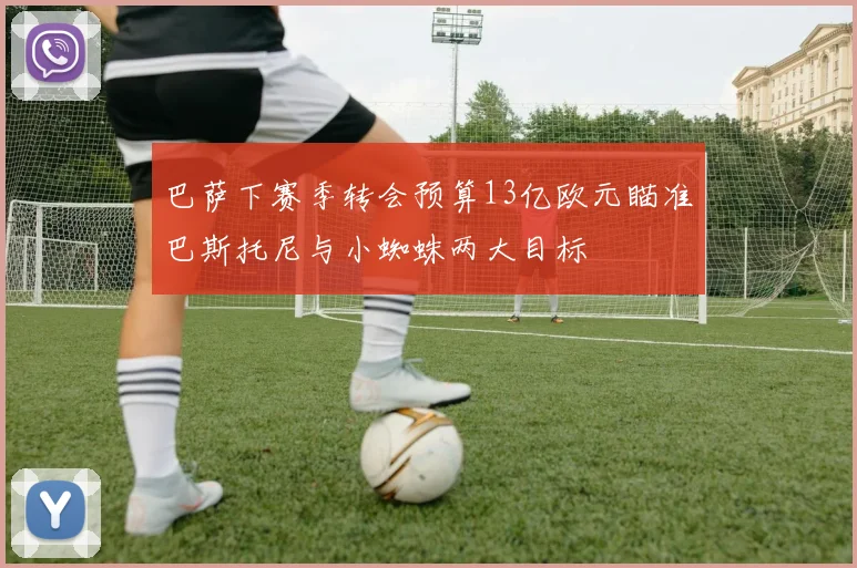 巴萨下赛季转会预算13亿欧元瞄准巴斯托尼与小蜘蛛两大目标