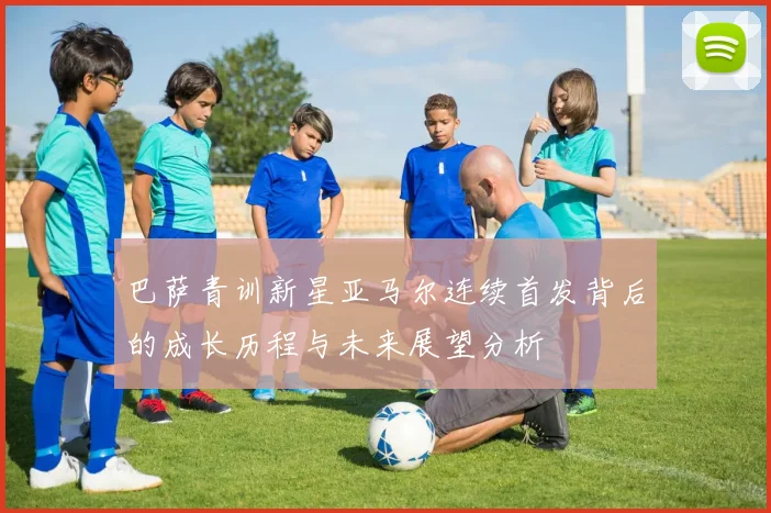 巴萨青训新星亚马尔连续首发背后的成长历程与未来展望分析