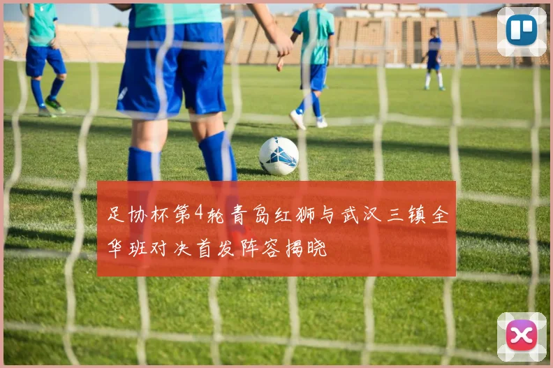 足协杯第4轮青岛红狮与武汉三镇全华班对决首发阵容揭晓
