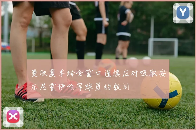 曼联夏季转会窗口谨慎应对吸取安东尼霍伊伦等球员的教训