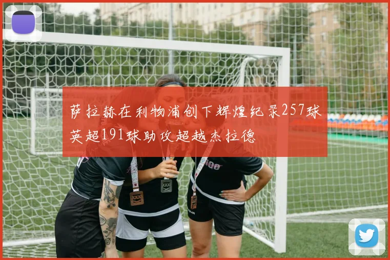 萨拉赫在利物浦创下辉煌纪录257球英超191球助攻超越杰拉德