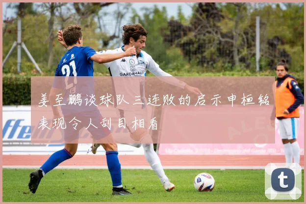 姜至鹏谈球队三连败的启示申桓铭表现令人刮目相看