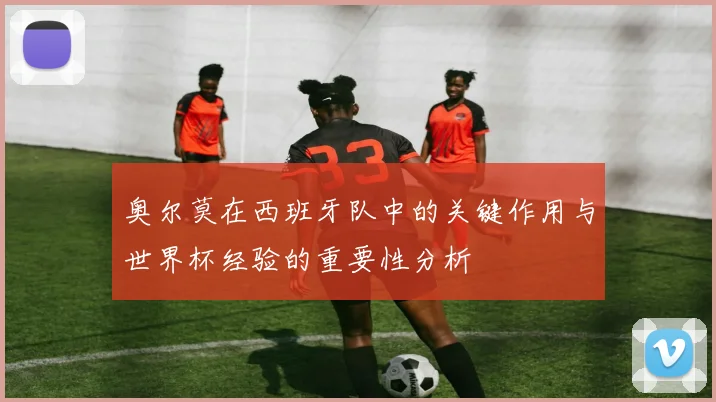 奥尔莫在西班牙队中的关键作用与世界杯经验的重要性分析