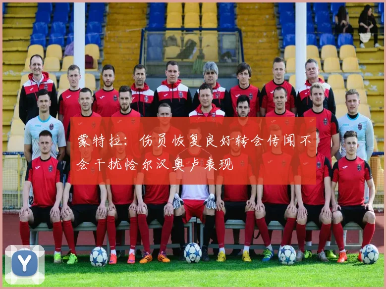 蒙特拉：伤员恢复良好转会传闻不会干扰恰尔汉奥卢表现