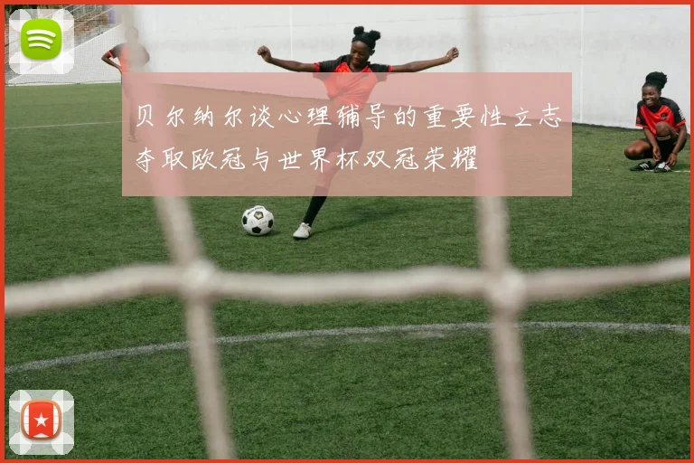 贝尔纳尔谈心理辅导的重要性立志夺取欧冠与世界杯双冠荣耀