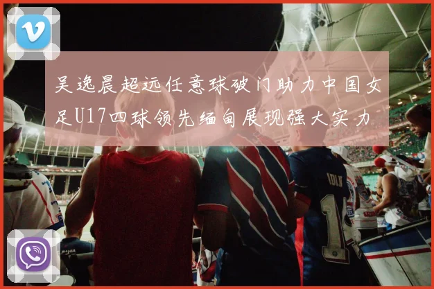 吴逸晨超远任意球破门助力中国女足U17四球领先缅甸展现强大实力