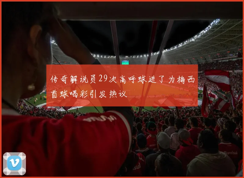 传奇解说员29次高呼球进了为梅西首球喝彩引发热议