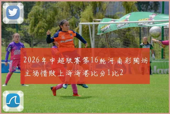 2026年中超联赛第16轮河南彩陶坊主场惜败上海海港比分1比2