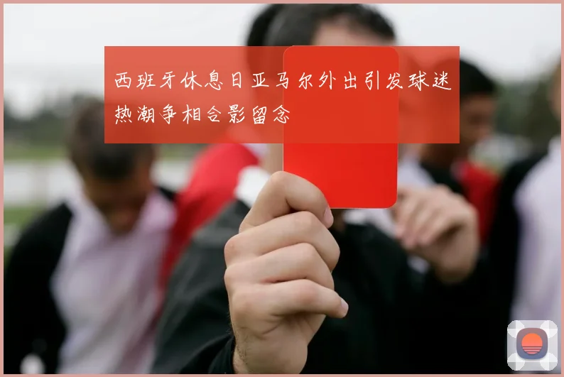 西班牙休息日亚马尔外出引发球迷热潮争相合影留念