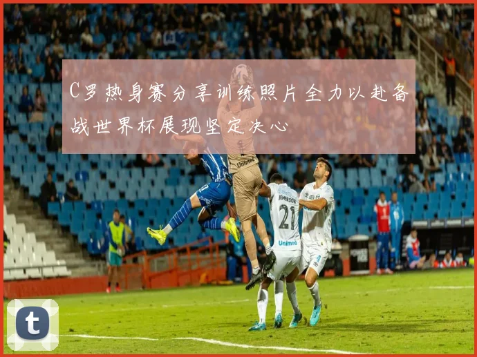 C罗热身赛分享训练照片全力以赴备战世界杯展现坚定决心