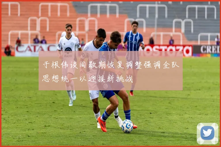 于根伟谈间歇期恢复调整强调全队思想统一以迎接新挑战